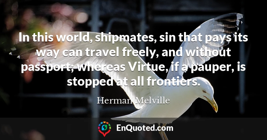 In this world, shipmates, sin that pays its way can travel freely, and without passport; whereas Virtue, if a pauper, is stopped at all frontiers.
