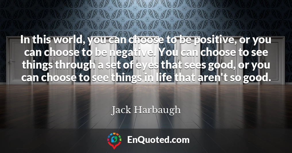 In this world, you can choose to be positive, or you can choose to be negative. You can choose to see things through a set of eyes that sees good, or you can choose to see things in life that aren't so good.