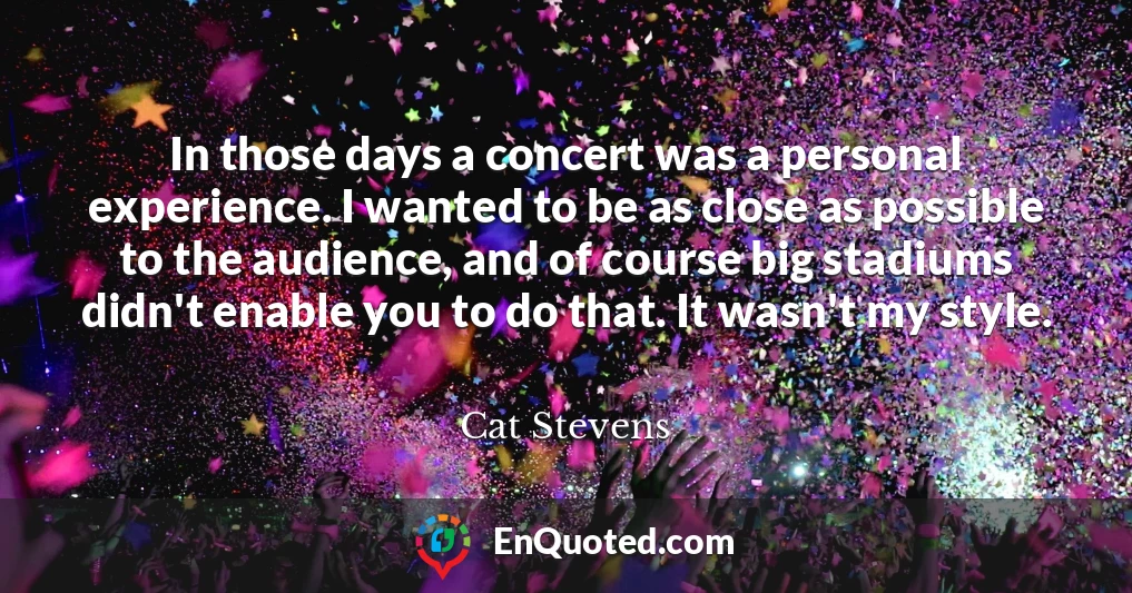 In those days a concert was a personal experience. I wanted to be as close as possible to the audience, and of course big stadiums didn't enable you to do that. It wasn't my style.