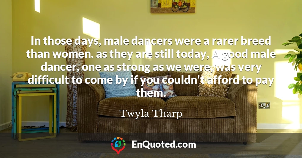 In those days, male dancers were a rarer breed than women. as they are still today, A good male dancer, one as strong as we were, was very difficult to come by if you couldn't afford to pay them.
