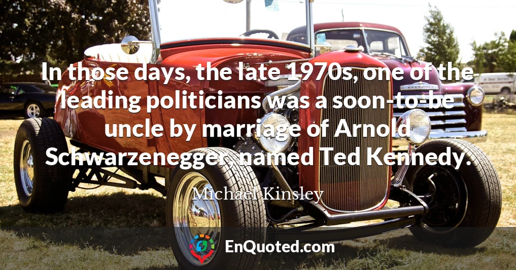 In those days, the late 1970s, one of the leading politicians was a soon-to-be uncle by marriage of Arnold Schwarzenegger, named Ted Kennedy.