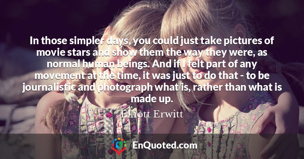 In those simpler days, you could just take pictures of movie stars and show them the way they were, as normal human beings. And if I felt part of any movement at the time, it was just to do that - to be journalistic and photograph what is, rather than what is made up.