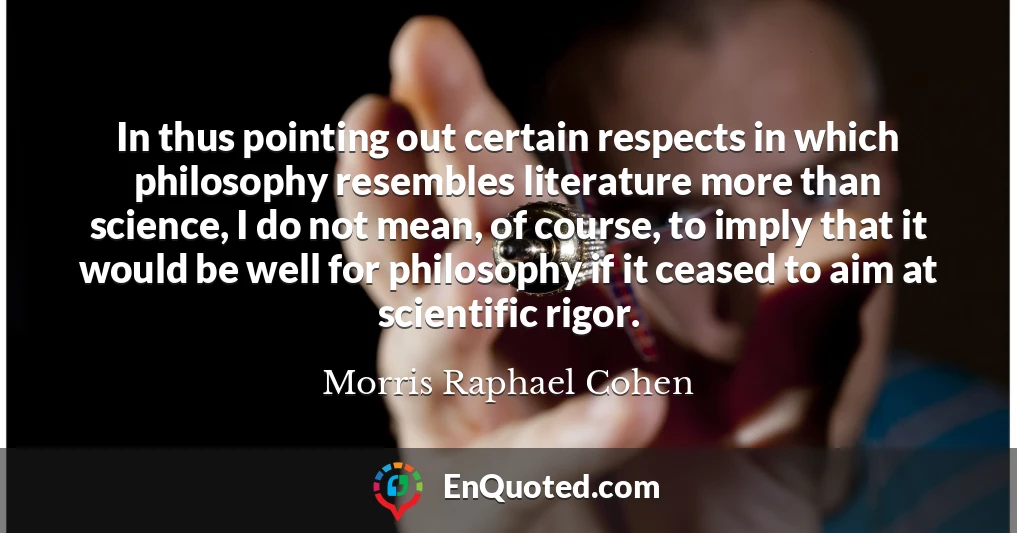 In thus pointing out certain respects in which philosophy resembles literature more than science, I do not mean, of course, to imply that it would be well for philosophy if it ceased to aim at scientific rigor.