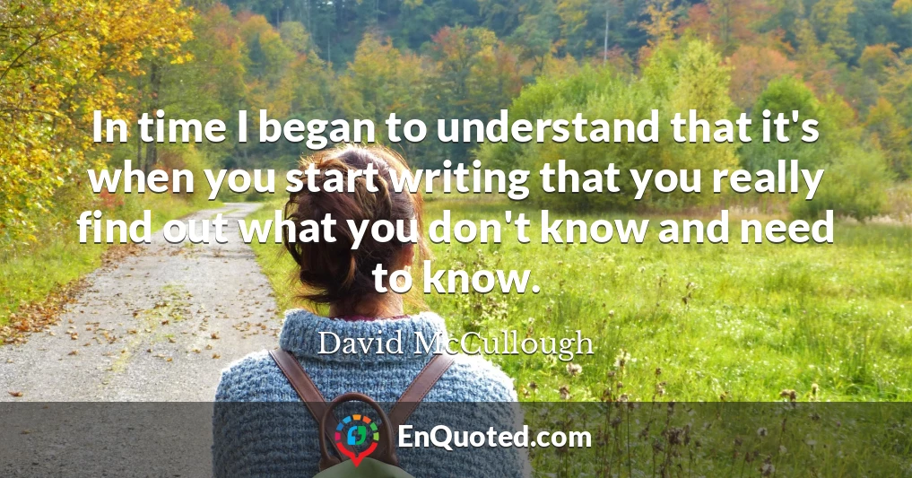 In time I began to understand that it's when you start writing that you really find out what you don't know and need to know.
