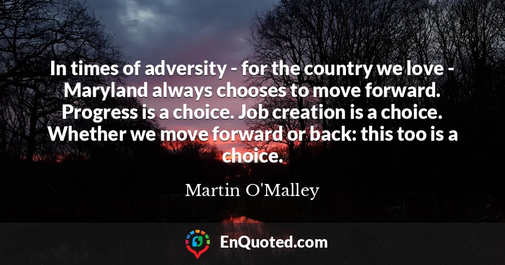 In times of adversity - for the country we love - Maryland always chooses to move forward. Progress is a choice. Job creation is a choice. Whether we move forward or back: this too is a choice.