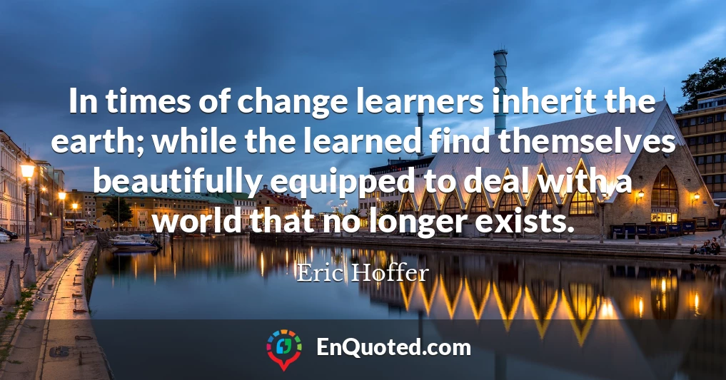 In times of change learners inherit the earth; while the learned find themselves beautifully equipped to deal with a world that no longer exists.