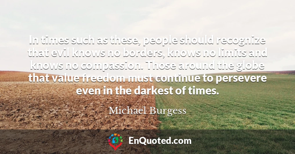 In times such as these, people should recognize that evil knows no borders, knows no limits and knows no compassion. Those around the globe that value freedom must continue to persevere even in the darkest of times.