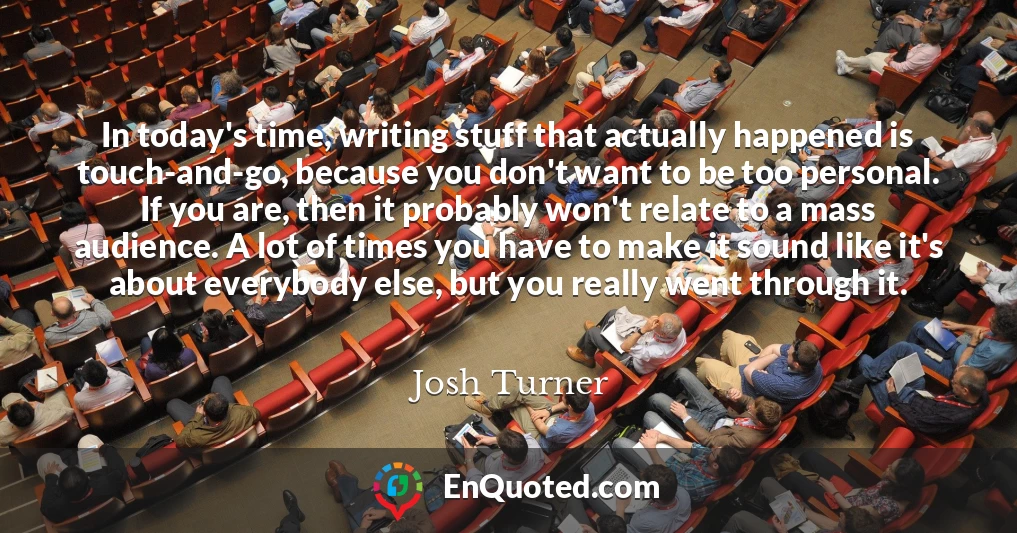 In today's time, writing stuff that actually happened is touch-and-go, because you don't want to be too personal. If you are, then it probably won't relate to a mass audience. A lot of times you have to make it sound like it's about everybody else, but you really went through it.