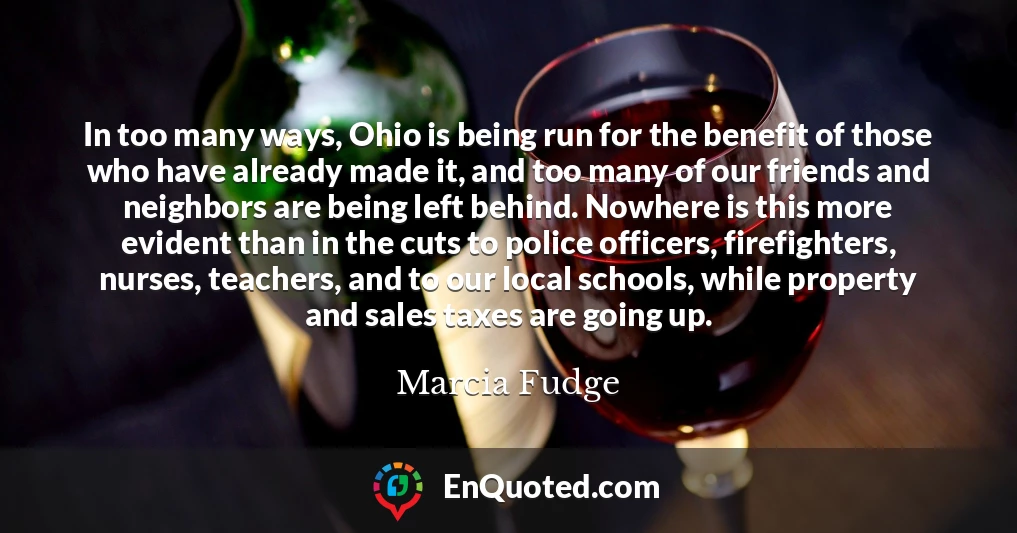 In too many ways, Ohio is being run for the benefit of those who have already made it, and too many of our friends and neighbors are being left behind. Nowhere is this more evident than in the cuts to police officers, firefighters, nurses, teachers, and to our local schools, while property and sales taxes are going up.