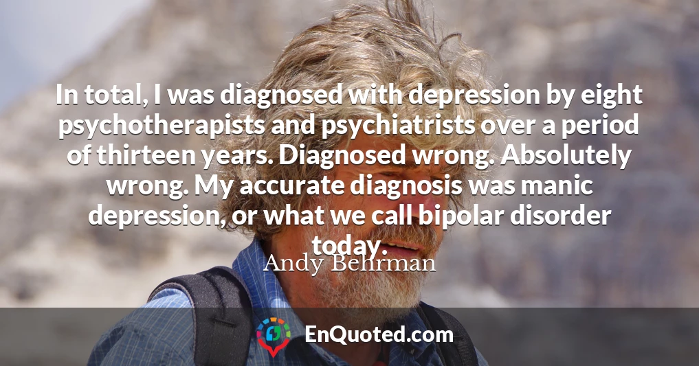 In total, I was diagnosed with depression by eight psychotherapists and psychiatrists over a period of thirteen years. Diagnosed wrong. Absolutely wrong. My accurate diagnosis was manic depression, or what we call bipolar disorder today.