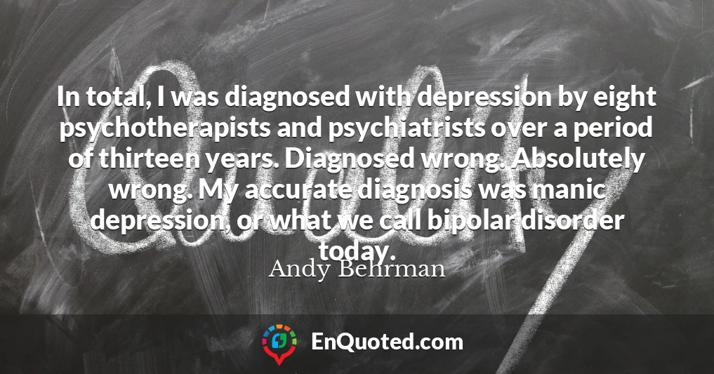 In total, I was diagnosed with depression by eight psychotherapists and psychiatrists over a period of thirteen years. Diagnosed wrong. Absolutely wrong. My accurate diagnosis was manic depression, or what we call bipolar disorder today.