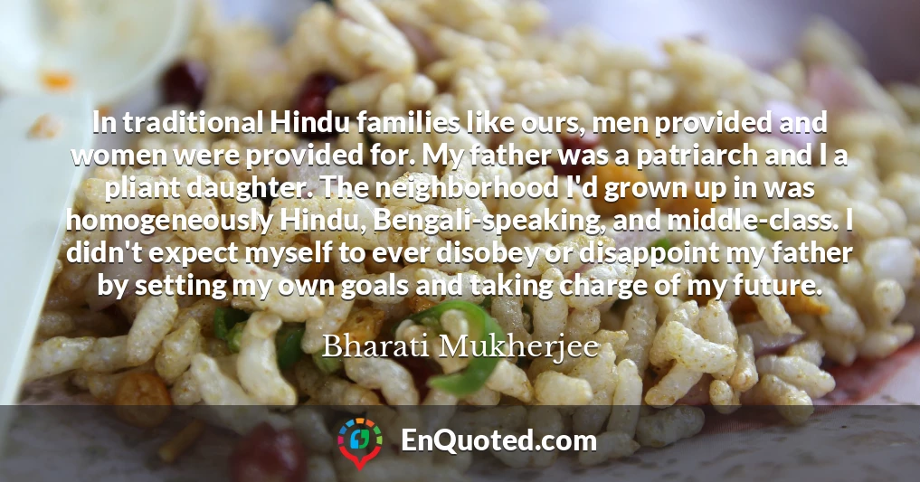 In traditional Hindu families like ours, men provided and women were provided for. My father was a patriarch and I a pliant daughter. The neighborhood I'd grown up in was homogeneously Hindu, Bengali-speaking, and middle-class. I didn't expect myself to ever disobey or disappoint my father by setting my own goals and taking charge of my future.