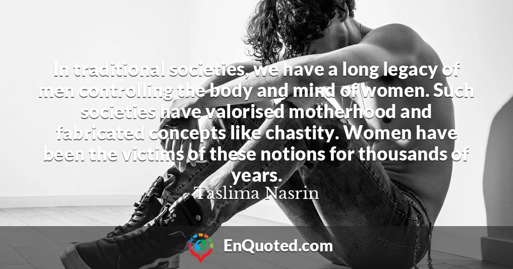 In traditional societies, we have a long legacy of men controlling the body and mind of women. Such societies have valorised motherhood and fabricated concepts like chastity. Women have been the victims of these notions for thousands of years.
