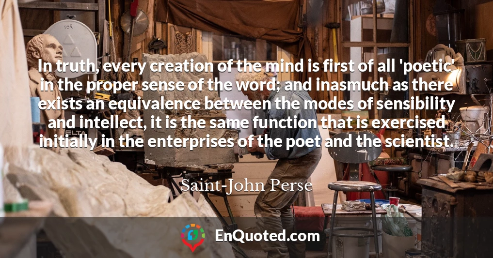 In truth, every creation of the mind is first of all 'poetic' in the proper sense of the word; and inasmuch as there exists an equivalence between the modes of sensibility and intellect, it is the same function that is exercised initially in the enterprises of the poet and the scientist.
