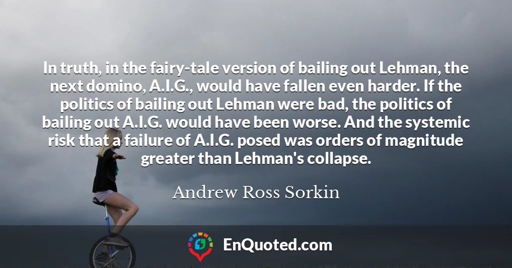 In truth, in the fairy-tale version of bailing out Lehman, the next domino, A.I.G., would have fallen even harder. If the politics of bailing out Lehman were bad, the politics of bailing out A.I.G. would have been worse. And the systemic risk that a failure of A.I.G. posed was orders of magnitude greater than Lehman's collapse.