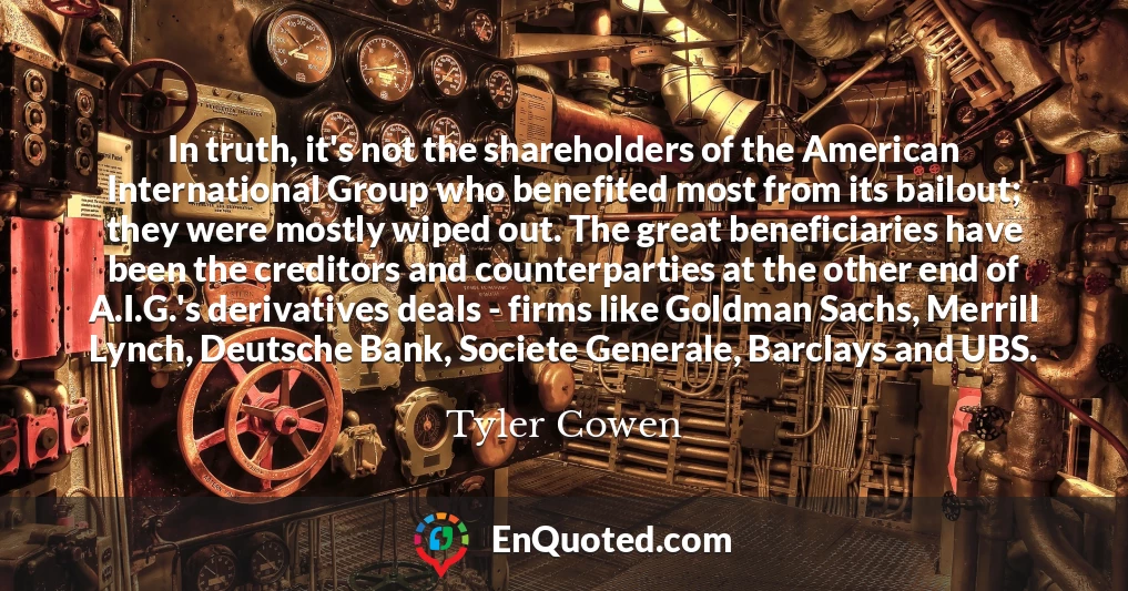 In truth, it's not the shareholders of the American International Group who benefited most from its bailout; they were mostly wiped out. The great beneficiaries have been the creditors and counterparties at the other end of A.I.G.'s derivatives deals - firms like Goldman Sachs, Merrill Lynch, Deutsche Bank, Societe Generale, Barclays and UBS.