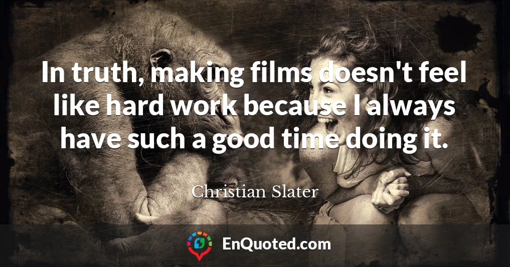 In truth, making films doesn't feel like hard work because I always have such a good time doing it.