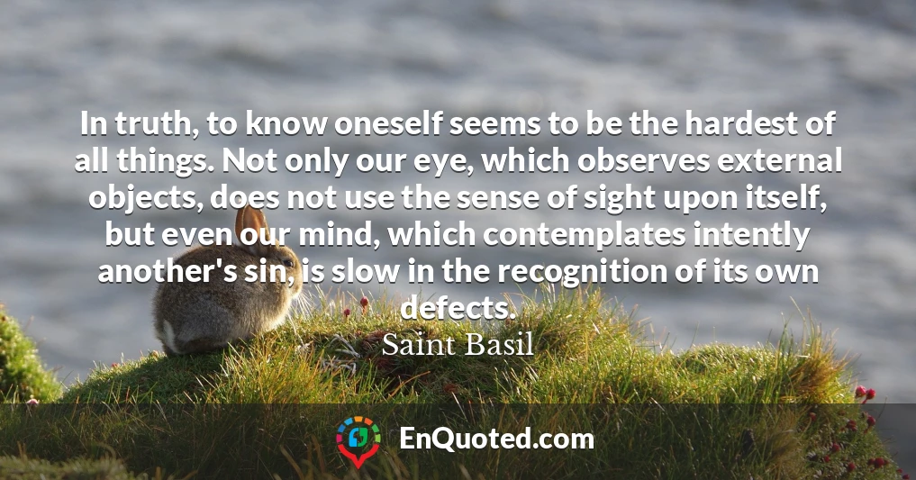 In truth, to know oneself seems to be the hardest of all things. Not only our eye, which observes external objects, does not use the sense of sight upon itself, but even our mind, which contemplates intently another's sin, is slow in the recognition of its own defects.