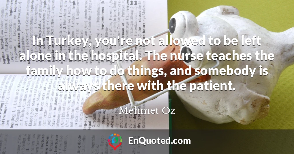 In Turkey, you're not allowed to be left alone in the hospital. The nurse teaches the family how to do things, and somebody is always there with the patient.