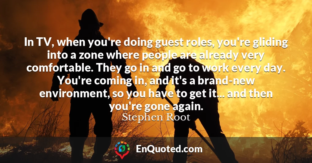 In TV, when you're doing guest roles, you're gliding into a zone where people are already very comfortable. They go in and go to work every day. You're coming in, and it's a brand-new environment, so you have to get it... and then you're gone again.