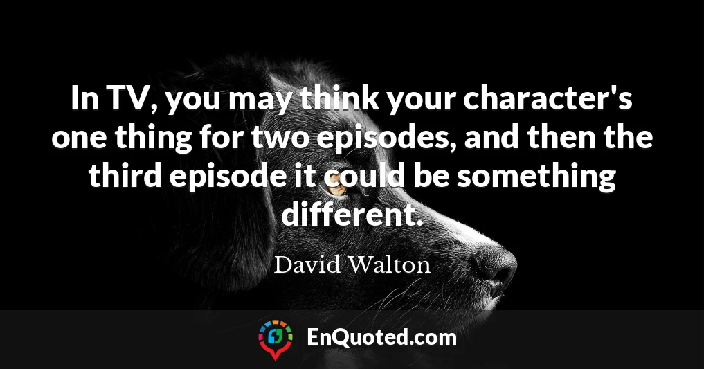 In TV, you may think your character's one thing for two episodes, and then the third episode it could be something different.