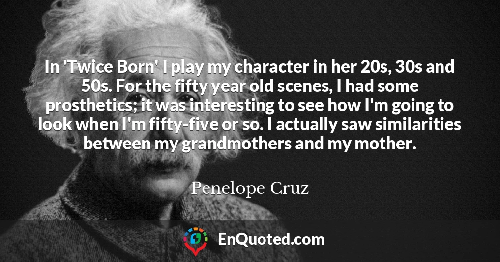 In 'Twice Born' I play my character in her 20s, 30s and 50s. For the fifty year old scenes, I had some prosthetics; it was interesting to see how I'm going to look when I'm fifty-five or so. I actually saw similarities between my grandmothers and my mother.