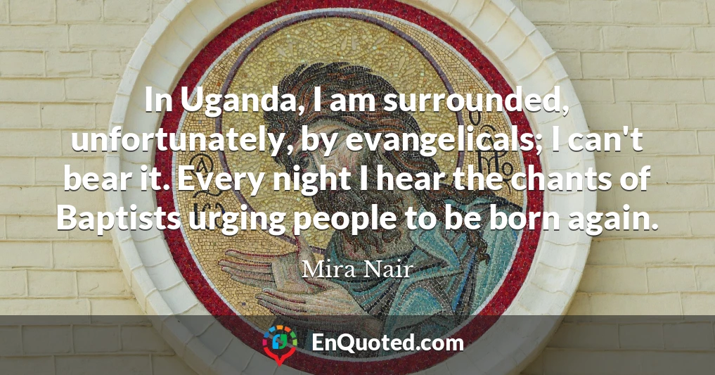 In Uganda, I am surrounded, unfortunately, by evangelicals; I can't bear it. Every night I hear the chants of Baptists urging people to be born again.