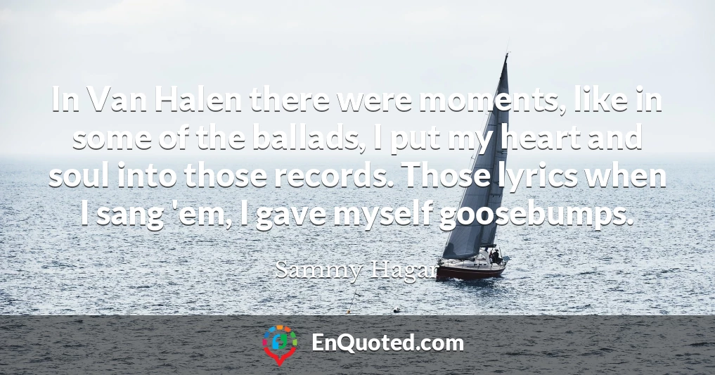 In Van Halen there were moments, like in some of the ballads, I put my heart and soul into those records. Those lyrics when I sang 'em, I gave myself goosebumps.