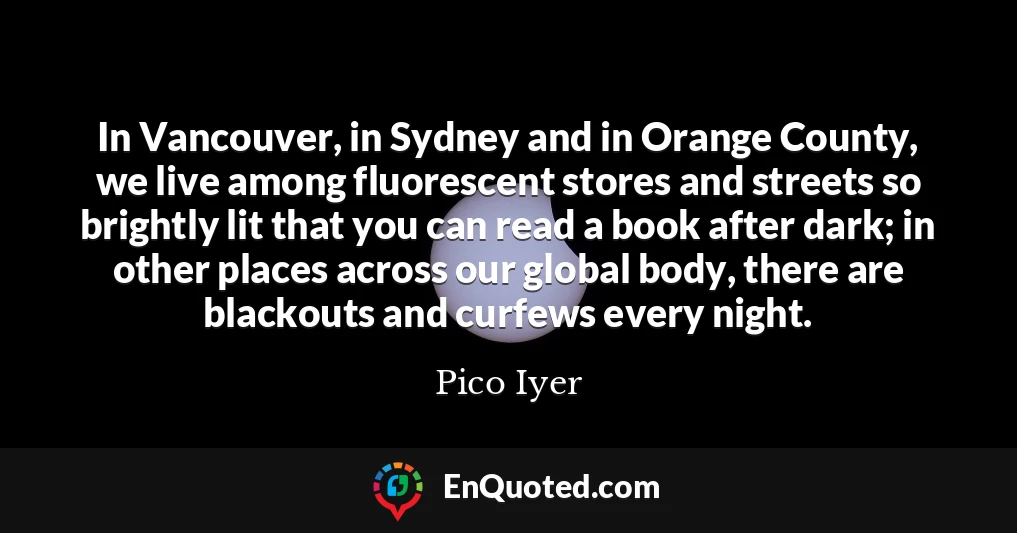 In Vancouver, in Sydney and in Orange County, we live among fluorescent stores and streets so brightly lit that you can read a book after dark; in other places across our global body, there are blackouts and curfews every night.