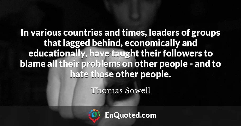 In various countries and times, leaders of groups that lagged behind, economically and educationally, have taught their followers to blame all their problems on other people - and to hate those other people.