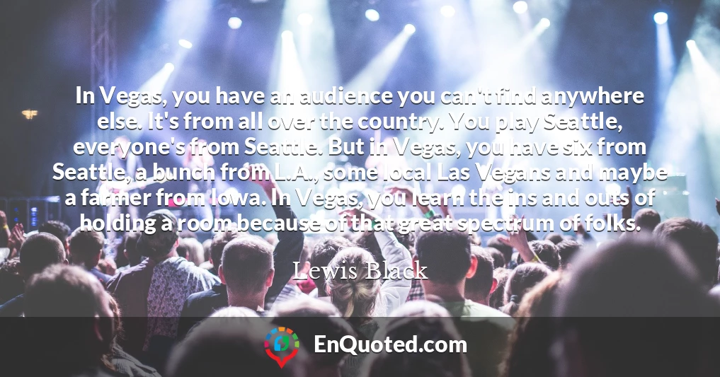 In Vegas, you have an audience you can't find anywhere else. It's from all over the country. You play Seattle, everyone's from Seattle. But in Vegas, you have six from Seattle, a bunch from L.A., some local Las Vegans and maybe a farmer from Iowa. In Vegas, you learn the ins and outs of holding a room because of that great spectrum of folks.