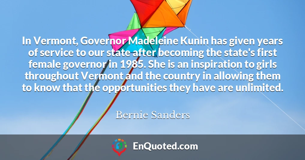 In Vermont, Governor Madeleine Kunin has given years of service to our state after becoming the state's first female governor in 1985. She is an inspiration to girls throughout Vermont and the country in allowing them to know that the opportunities they have are unlimited.