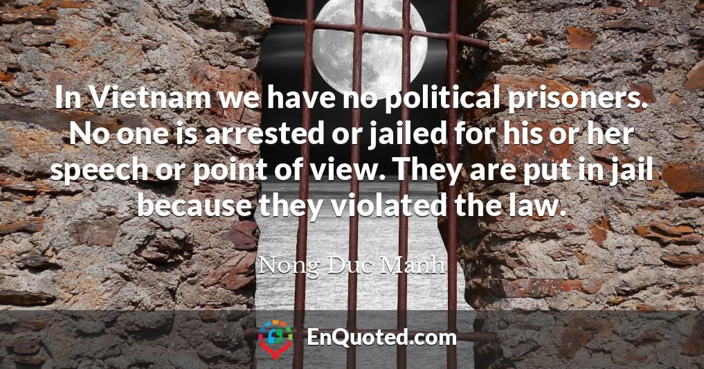 In Vietnam we have no political prisoners. No one is arrested or jailed for his or her speech or point of view. They are put in jail because they violated the law.