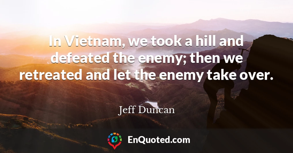 In Vietnam, we took a hill and defeated the enemy; then we retreated and let the enemy take over.