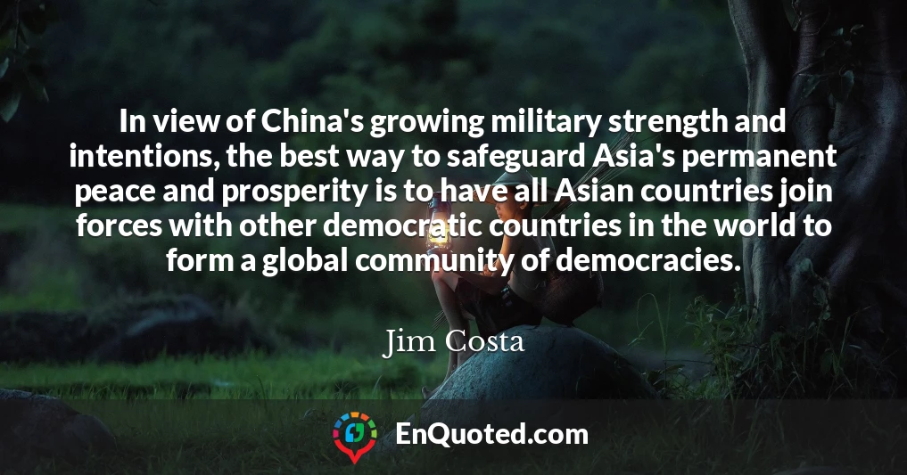 In view of China's growing military strength and intentions, the best way to safeguard Asia's permanent peace and prosperity is to have all Asian countries join forces with other democratic countries in the world to form a global community of democracies.