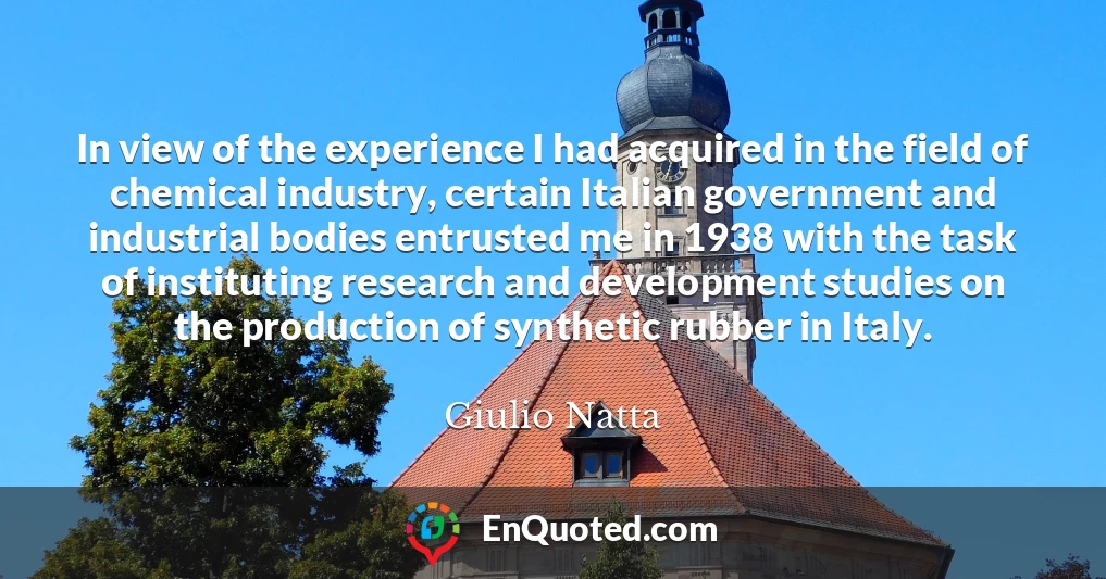 In view of the experience I had acquired in the field of chemical industry, certain Italian government and industrial bodies entrusted me in 1938 with the task of instituting research and development studies on the production of synthetic rubber in Italy.