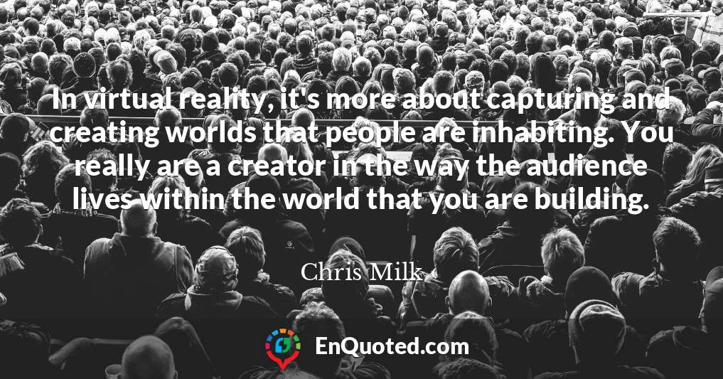 In virtual reality, it's more about capturing and creating worlds that people are inhabiting. You really are a creator in the way the audience lives within the world that you are building.