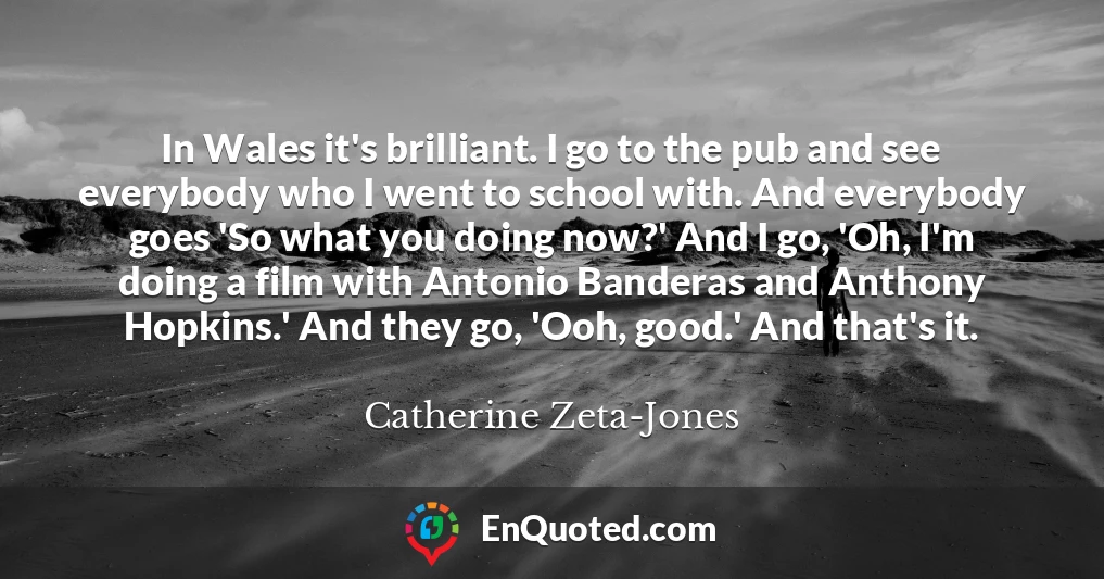 In Wales it's brilliant. I go to the pub and see everybody who I went to school with. And everybody goes 'So what you doing now?' And I go, 'Oh, I'm doing a film with Antonio Banderas and Anthony Hopkins.' And they go, 'Ooh, good.' And that's it.