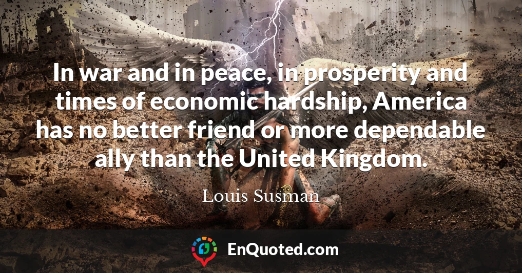 In war and in peace, in prosperity and times of economic hardship, America has no better friend or more dependable ally than the United Kingdom.