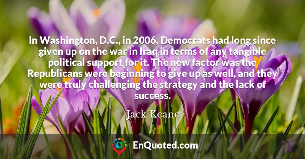 In Washington, D.C., in 2006, Democrats had long since given up on the war in Iraq in terms of any tangible political support for it. The new factor was the Republicans were beginning to give up as well, and they were truly challenging the strategy and the lack of success.