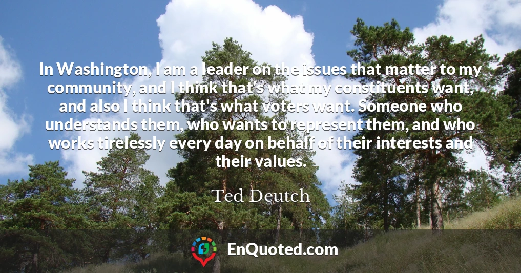 In Washington, I am a leader on the issues that matter to my community, and I think that's what my constituents want, and also I think that's what voters want. Someone who understands them, who wants to represent them, and who works tirelessly every day on behalf of their interests and their values.