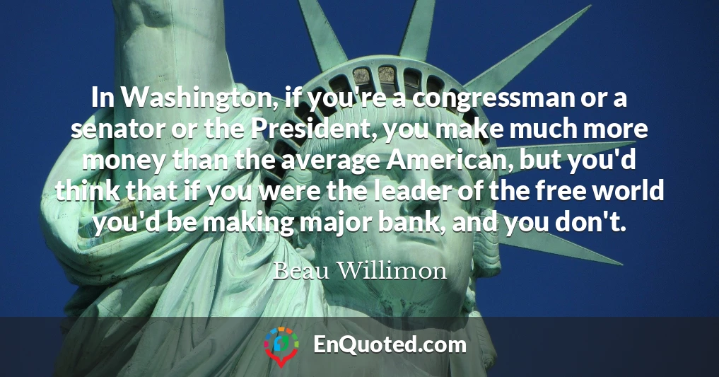 In Washington, if you're a congressman or a senator or the President, you make much more money than the average American, but you'd think that if you were the leader of the free world you'd be making major bank, and you don't.