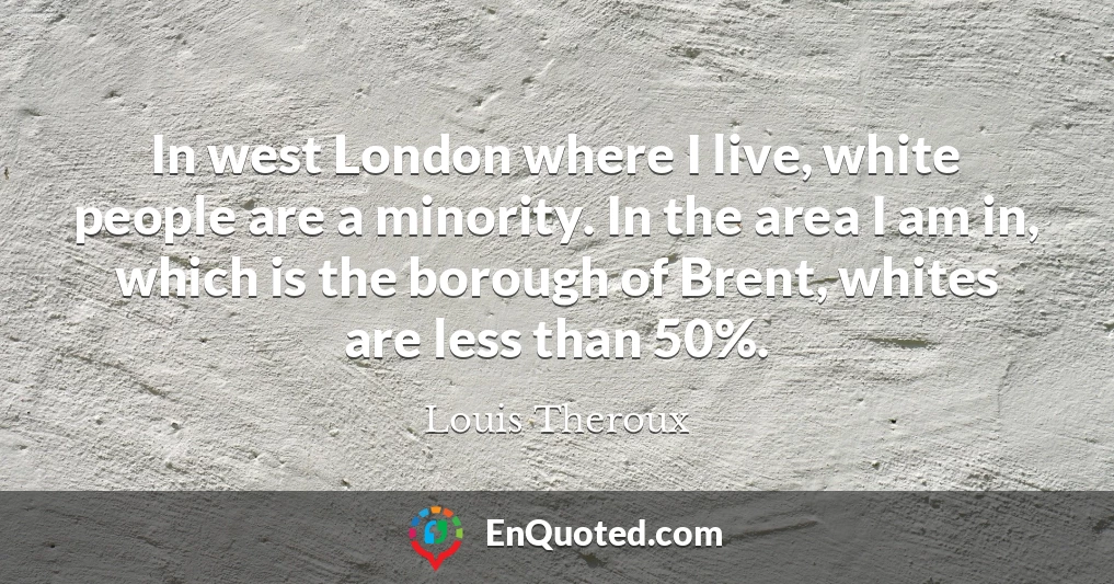 In west London where I live, white people are a minority. In the area I am in, which is the borough of Brent, whites are less than 50%.