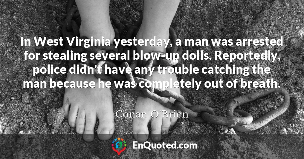 In West Virginia yesterday, a man was arrested for stealing several blow-up dolls. Reportedly, police didn't have any trouble catching the man because he was completely out of breath.