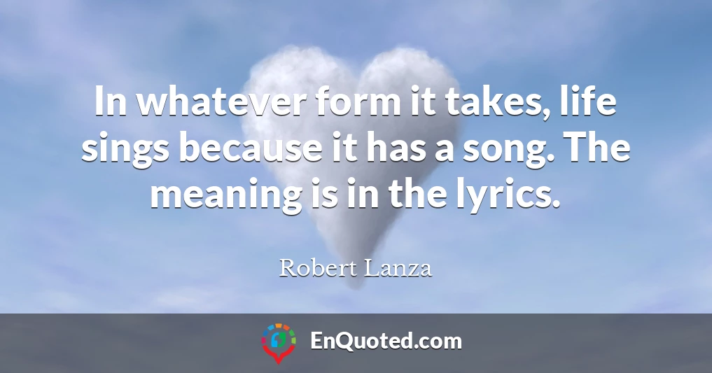 In whatever form it takes, life sings because it has a song. The meaning is in the lyrics.