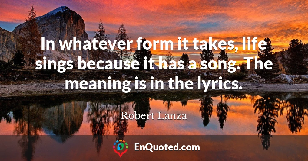 In whatever form it takes, life sings because it has a song. The meaning is in the lyrics.