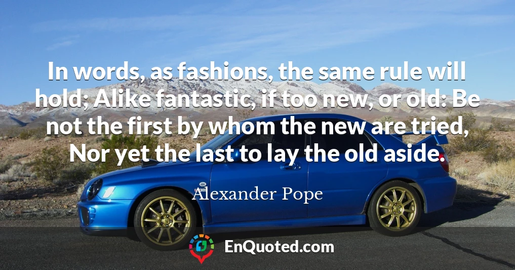 In words, as fashions, the same rule will hold; Alike fantastic, if too new, or old: Be not the first by whom the new are tried, Nor yet the last to lay the old aside.