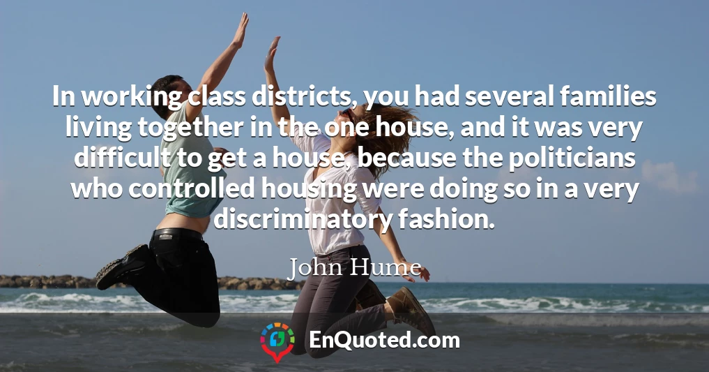 In working class districts, you had several families living together in the one house, and it was very difficult to get a house, because the politicians who controlled housing were doing so in a very discriminatory fashion.