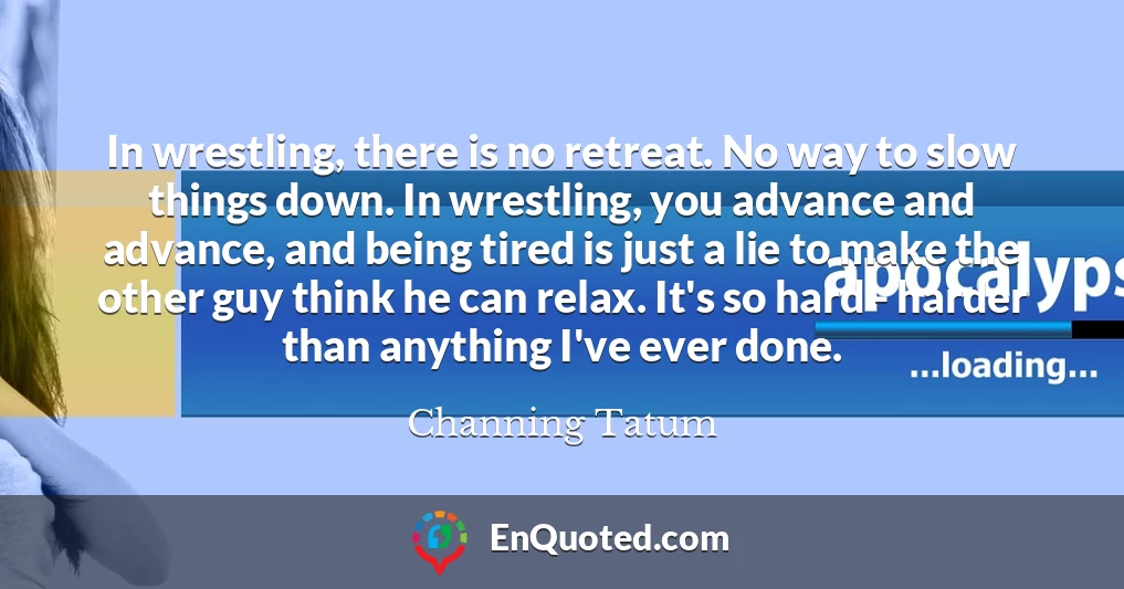 In wrestling, there is no retreat. No way to slow things down. In wrestling, you advance and advance, and being tired is just a lie to make the other guy think he can relax. It's so hard - harder than anything I've ever done.