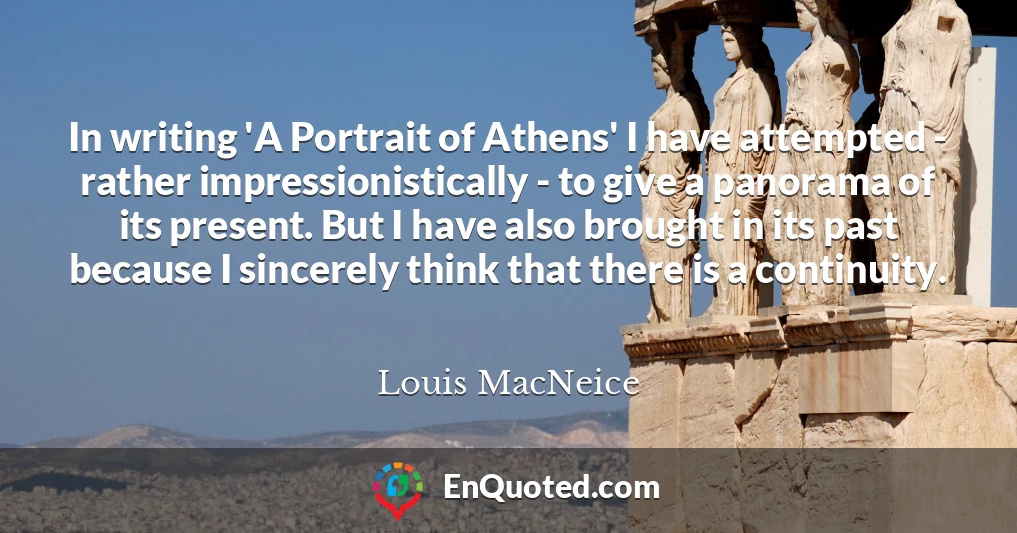 In writing 'A Portrait of Athens' I have attempted - rather impressionistically - to give a panorama of its present. But I have also brought in its past because I sincerely think that there is a continuity.